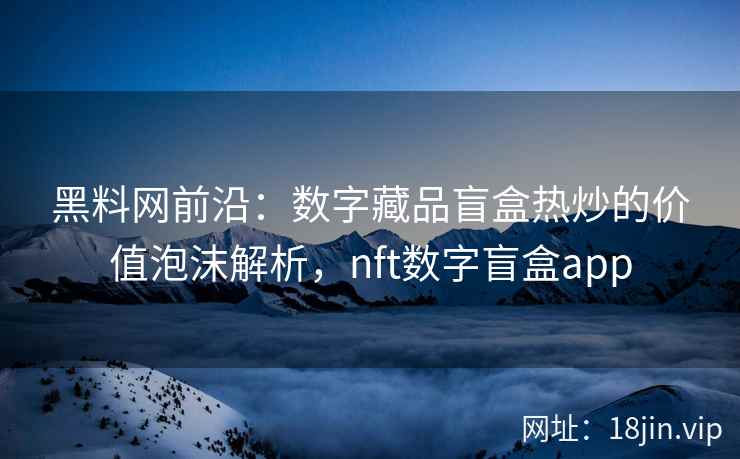 黑料网前沿：数字藏品盲盒热炒的价值泡沫解析，nft数字盲盒app