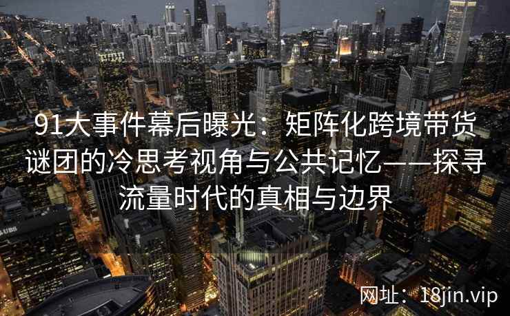 91大事件幕后曝光：矩阵化跨境带货谜团的冷思考视角与公共记忆——探寻流量时代的真相与边界