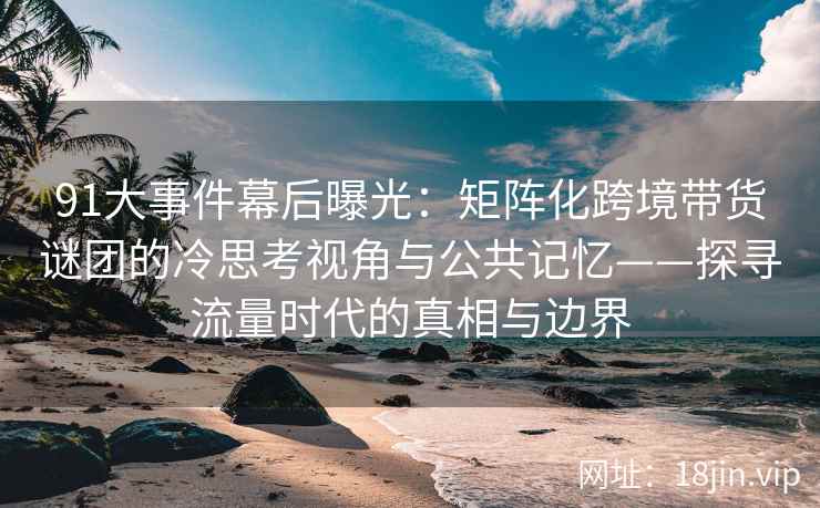 91大事件幕后曝光：矩阵化跨境带货谜团的冷思考视角与公共记忆——探寻流量时代的真相与边界