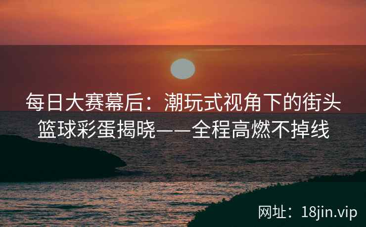 每日大赛幕后：潮玩式视角下的街头篮球彩蛋揭晓——全程高燃不掉线