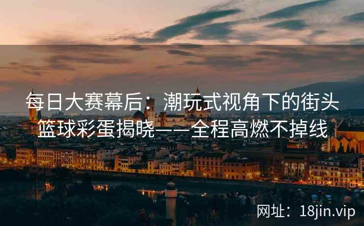 每日大赛幕后：潮玩式视角下的街头篮球彩蛋揭晓——全程高燃不掉线