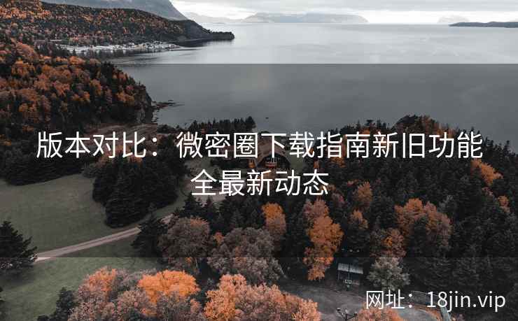 版本对比：微密圈下载指南新旧功能全最新动态