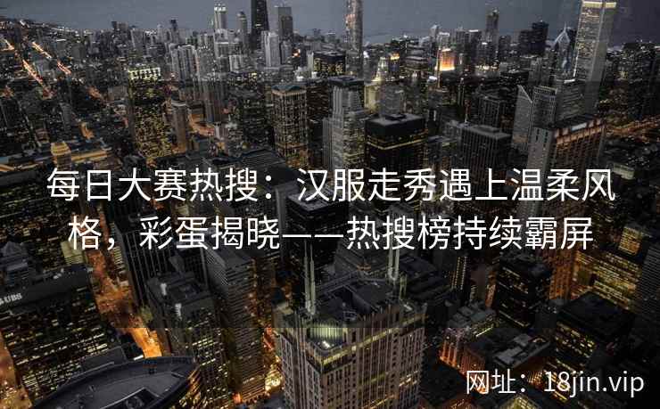 每日大赛热搜：汉服走秀遇上温柔风格，彩蛋揭晓——热搜榜持续霸屏
