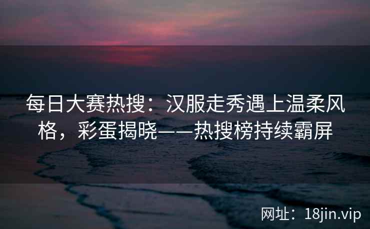 每日大赛热搜：汉服走秀遇上温柔风格，彩蛋揭晓——热搜榜持续霸屏