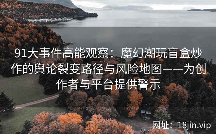 91大事件高能观察：魔幻潮玩盲盒炒作的舆论裂变路径与风险地图——为创作者与平台提供警示