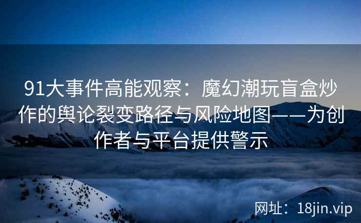91大事件高能观察：魔幻潮玩盲盒炒作的舆论裂变路径与风险地图——为创作者与平台提供警示
