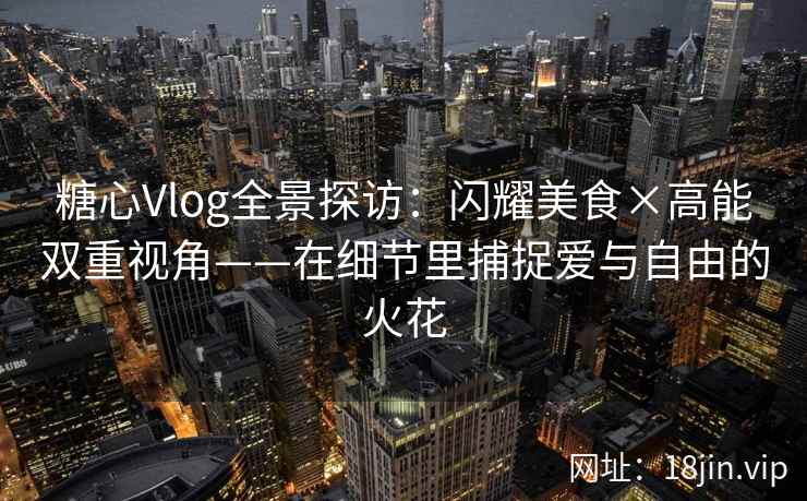 糖心Vlog全景探访：闪耀美食×高能双重视角——在细节里捕捉爱与自由的火花