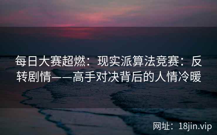 每日大赛超燃：现实派算法竞赛：反转剧情——高手对决背后的人情冷暖