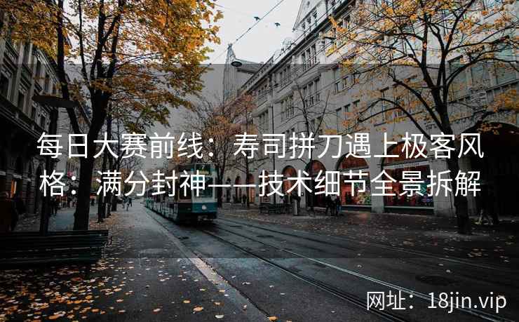每日大赛前线：寿司拼刀遇上极客风格：满分封神——技术细节全景拆解