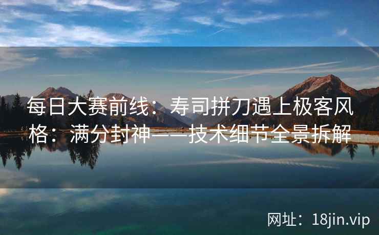 每日大赛前线：寿司拼刀遇上极客风格：满分封神——技术细节全景拆解