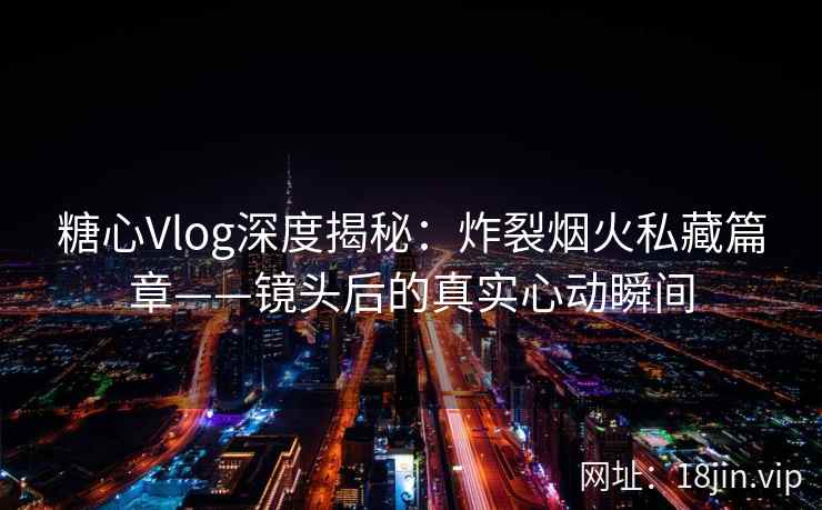 糖心Vlog深度揭秘：炸裂烟火私藏篇章——镜头后的真实心动瞬间