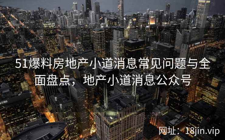 51爆料房地产小道消息常见问题与全面盘点，地产小道消息公众号
