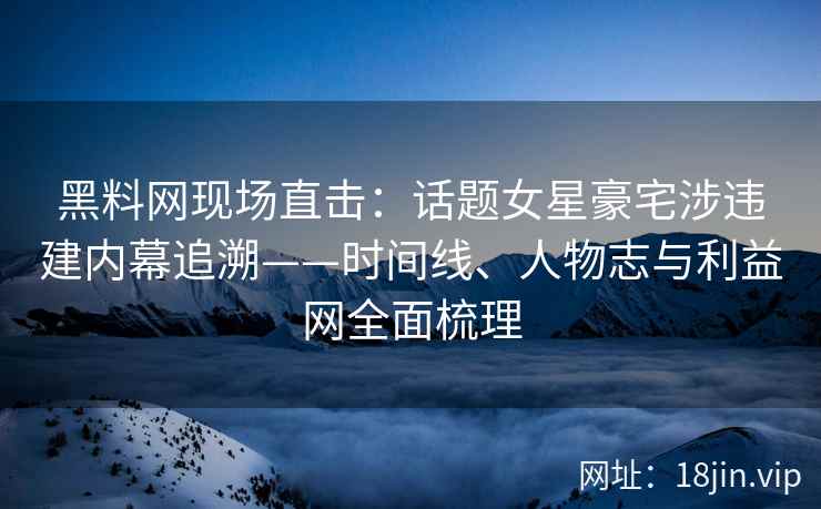 黑料网现场直击：话题女星豪宅涉违建内幕追溯——时间线、人物志与利益网全面梳理