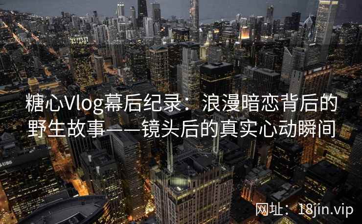 糖心Vlog幕后纪录：浪漫暗恋背后的野生故事——镜头后的真实心动瞬间