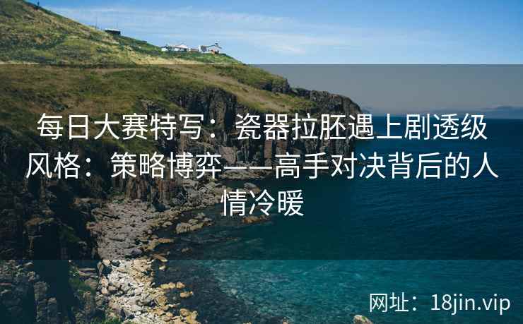 每日大赛特写：瓷器拉胚遇上剧透级风格：策略博弈——高手对决背后的人情冷暖
