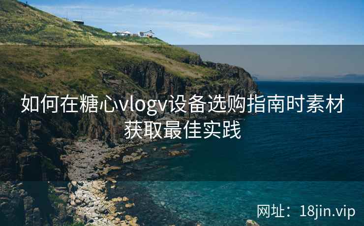 如何在糖心vlogv设备选购指南时素材获取最佳实践