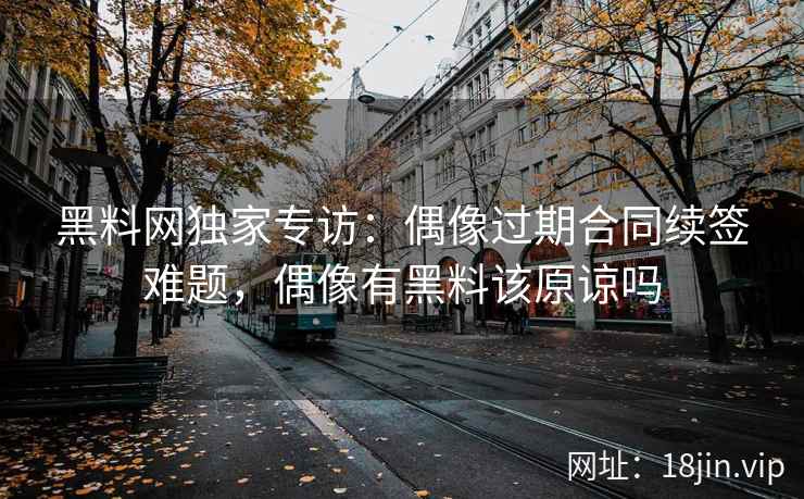 黑料网独家专访：偶像过期合同续签难题，偶像有黑料该原谅吗