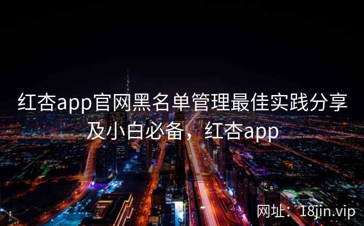 红杏app官网黑名单管理最佳实践分享及小白必备，红杏app