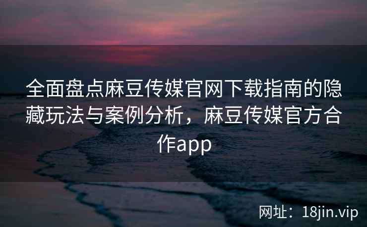 全面盘点麻豆传媒官网下载指南的隐藏玩法与案例分析，麻豆传媒官方合作app