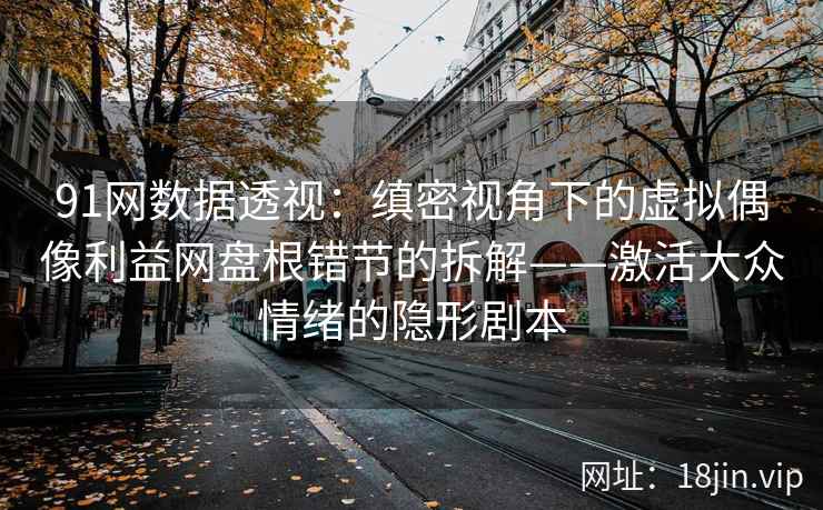 91网数据透视：缜密视角下的虚拟偶像利益网盘根错节的拆解——激活大众情绪的隐形剧本
