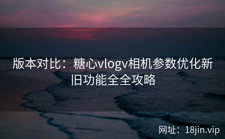 版本对比：糖心vlogv相机参数优化新旧功能全全攻略
