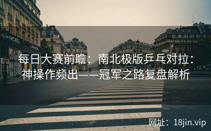 每日大赛前瞻：南北极版乒乓对拉：神操作频出——冠军之路复盘解析