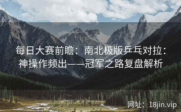 每日大赛前瞻：南北极版乒乓对拉：神操作频出——冠军之路复盘解析
