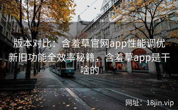 版本对比：含羞草官网app性能调优新旧功能全效率秘籍，含羞草app是干啥的