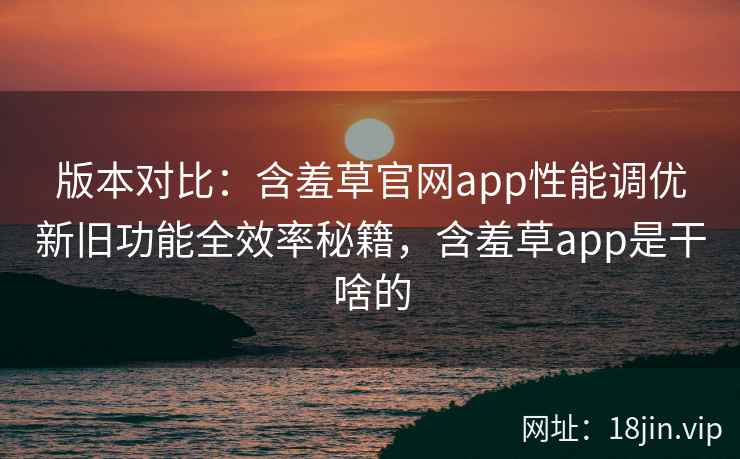 版本对比：含羞草官网app性能调优新旧功能全效率秘籍，含羞草app是干啥的