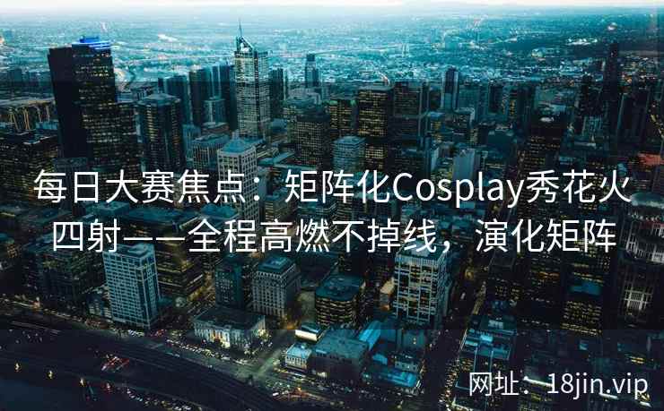 每日大赛焦点：矩阵化Cosplay秀花火四射——全程高燃不掉线，演化矩阵