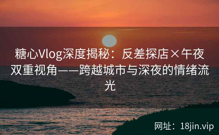 糖心Vlog深度揭秘：反差探店×午夜双重视角——跨越城市与深夜的情绪流光