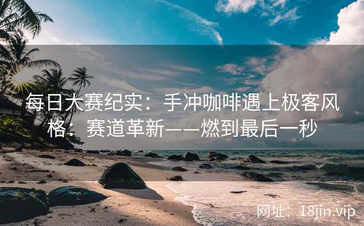 每日大赛纪实：手冲咖啡遇上极客风格：赛道革新——燃到最后一秒