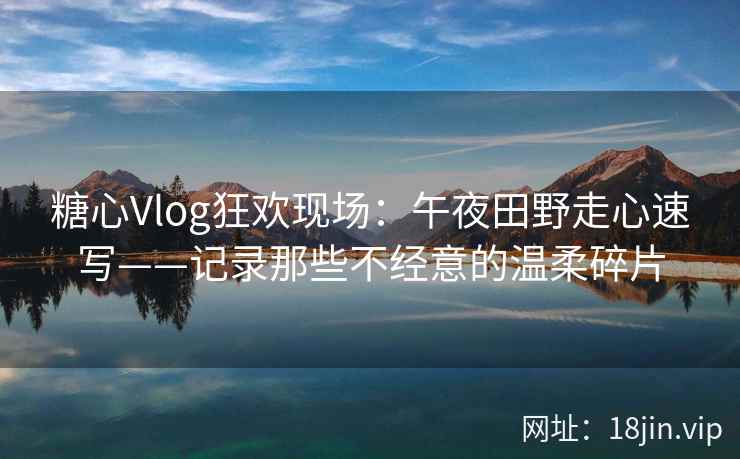 糖心Vlog狂欢现场：午夜田野走心速写——记录那些不经意的温柔碎片
