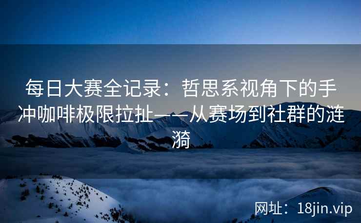 每日大赛全记录：哲思系视角下的手冲咖啡极限拉扯——从赛场到社群的涟漪
