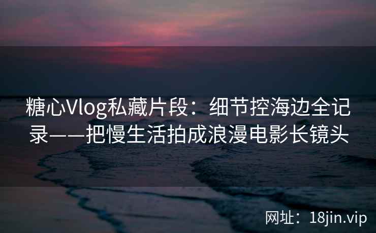 糖心Vlog私藏片段：细节控海边全记录——把慢生活拍成浪漫电影长镜头