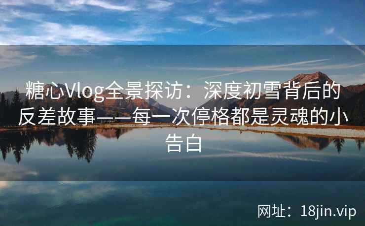 糖心Vlog全景探访：深度初雪背后的反差故事——每一次停格都是灵魂的小告白