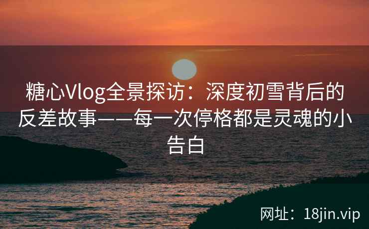 糖心Vlog全景探访：深度初雪背后的反差故事——每一次停格都是灵魂的小告白