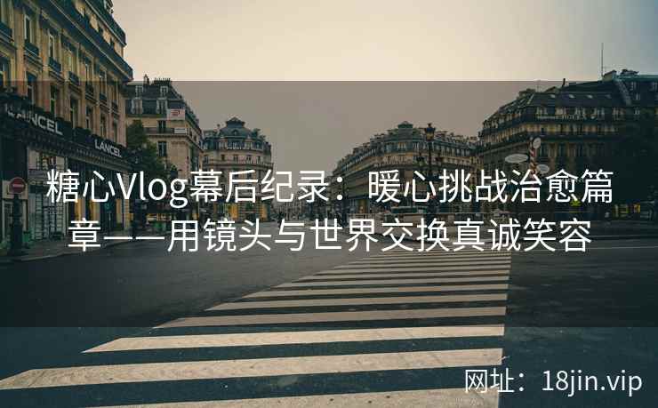 糖心Vlog幕后纪录：暖心挑战治愈篇章——用镜头与世界交换真诚笑容