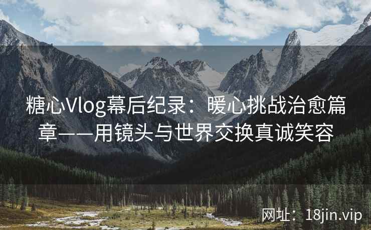糖心Vlog幕后纪录：暖心挑战治愈篇章——用镜头与世界交换真诚笑容