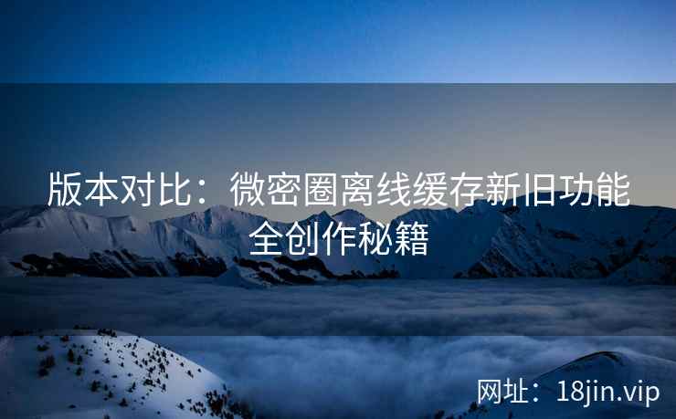 版本对比：微密圈离线缓存新旧功能全创作秘籍