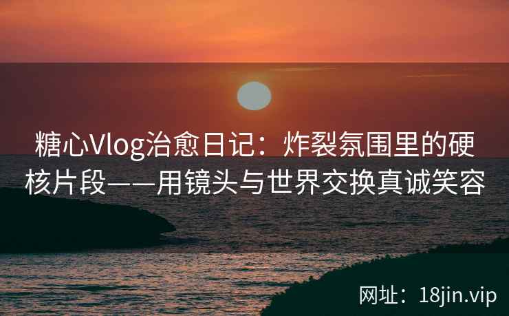 糖心Vlog治愈日记：炸裂氛围里的硬核片段——用镜头与世界交换真诚笑容
