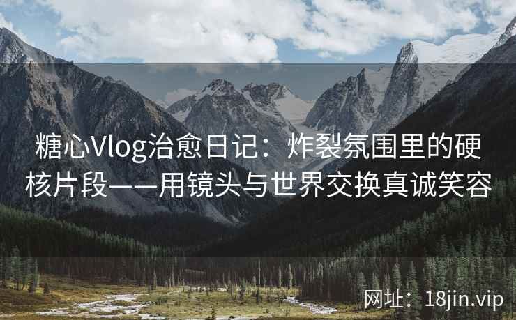糖心Vlog治愈日记：炸裂氛围里的硬核片段——用镜头与世界交换真诚笑容