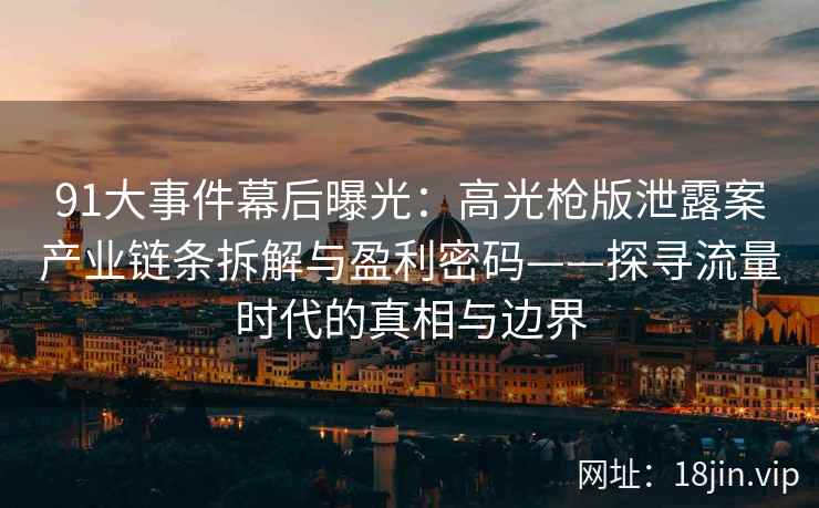 91大事件幕后曝光：高光枪版泄露案产业链条拆解与盈利密码——探寻流量时代的真相与边界