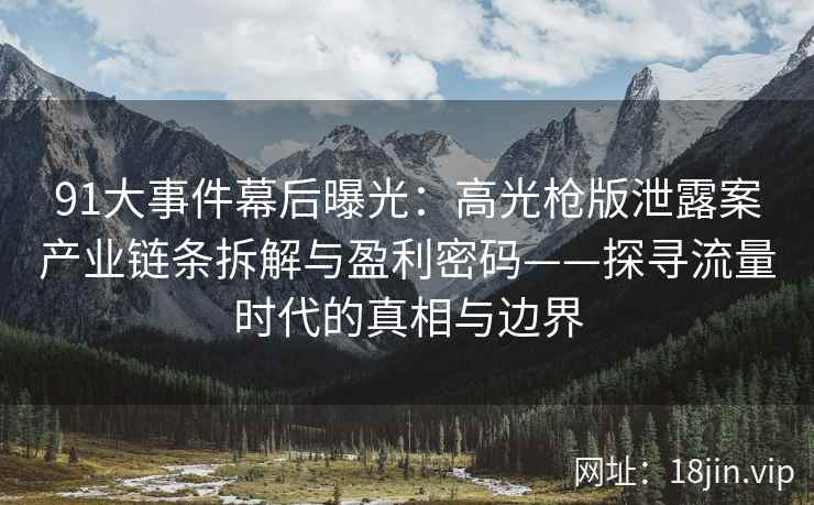 91大事件幕后曝光：高光枪版泄露案产业链条拆解与盈利密码——探寻流量时代的真相与边界