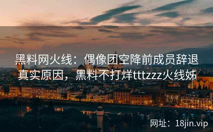 黑料网火线：偶像团空降前成员辞退真实原因，黑料不打烊tttzzz火线姊