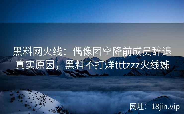 黑料网火线：偶像团空降前成员辞退真实原因，黑料不打烊tttzzz火线姊
