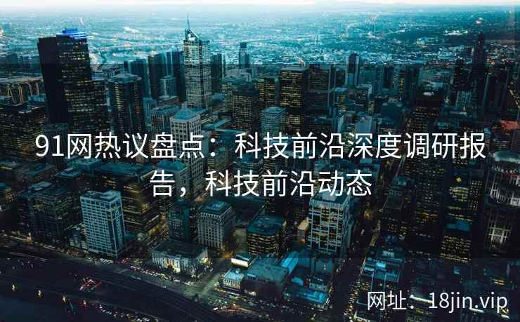 91网热议盘点：科技前沿深度调研报告，科技前沿动态