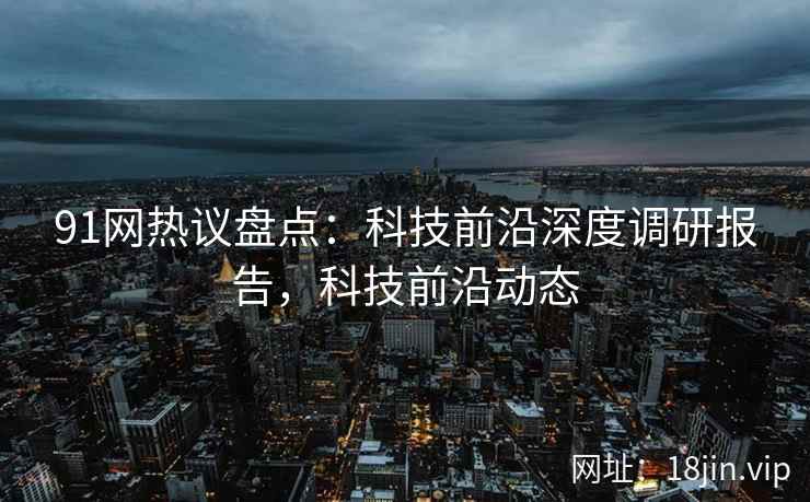 91网热议盘点：科技前沿深度调研报告，科技前沿动态