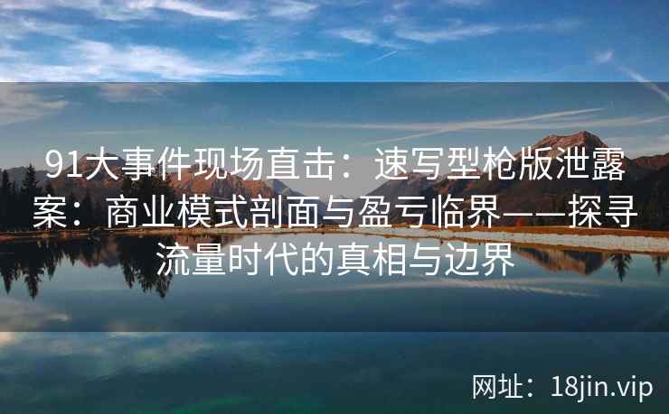 91大事件现场直击：速写型枪版泄露案：商业模式剖面与盈亏临界——探寻流量时代的真相与边界