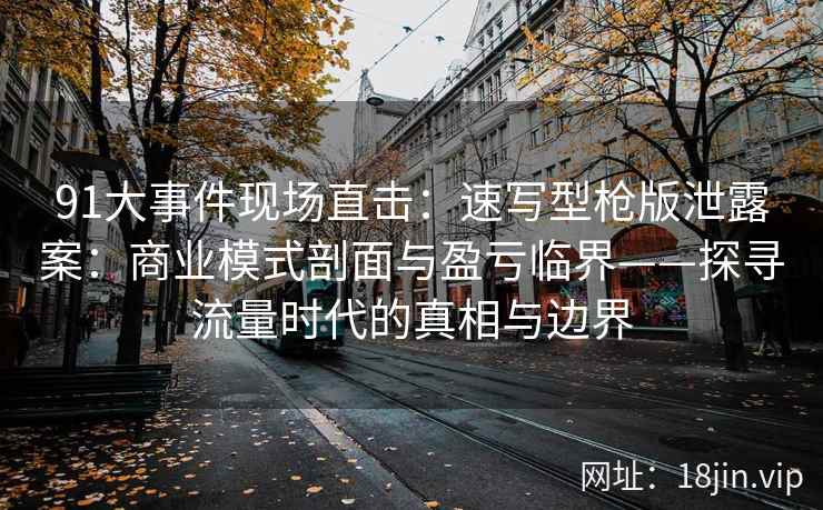 91大事件现场直击：速写型枪版泄露案：商业模式剖面与盈亏临界——探寻流量时代的真相与边界